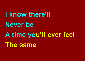 I know there'll
Never be

A time you'll ever feel
The same