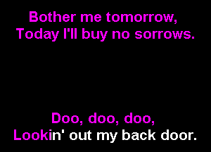 Bother me tomorrow,
Today I'll buy no sorrows.

Doo, doo, doo,
Lookin' out my back door.