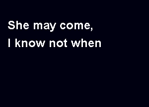 She may come,
I know not when