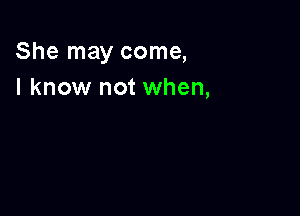 She may come,
I know not when,