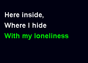 Here inside,
Where I hide

With my loneliness