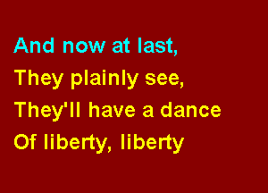And now at last,
They plainly see,

They'll have a dance
Of liberty, liberty