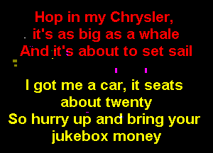 Hop in my Chrysler,
. it's as big as a whale
-Ahd3it's about to set sail
I got me a car, it seats
about twenty
So hurry uf) and bring your
jukebox money