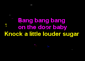 . - ' Bang bang bang
on the door baby

Knock a little louder sugar

L-