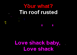 Ybur what?
Tin roof rusted

Love sihack baby,
Love shack .