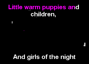 Little warm puppies and
children,

And girls of the night