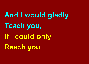 And I would gladly
Teach you,

If I could only
Reach you