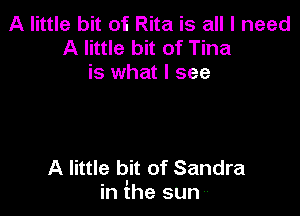 A little bit of Rita is all I need
A little bit of Tina
is what I see

A little bit of Sandra
in ihe sun --