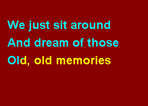 We just sit around
And dream of those

Old, old memories