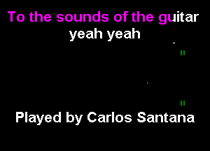 To the sounds of the guitar
yeah yeah

Played by Carlos Santana