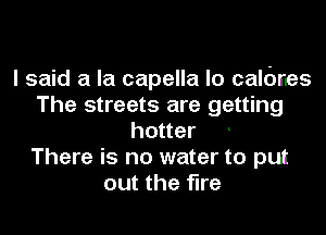 I said a la capella lo calbrles
The streets are getting
hotter
There is no water to put
out the fire