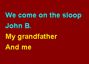 We come on the sloop
John B.

My grandfather
And me