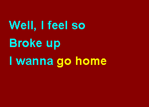 Well, I feel so
Broke up

lwanna go home