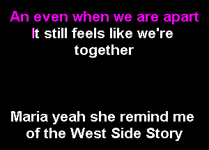 An even when we are apart
It still feels like we're
together

Maria yeah she remind me
of the West Side Story