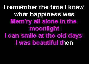 I remember the time I knew
what happiness was
Mem'ry all alone in the
moonlight
I can smile at the old days
I was beautiful then