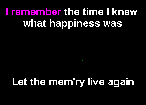 I remember the time I knew
what happiness was

Let the mem'ry live again