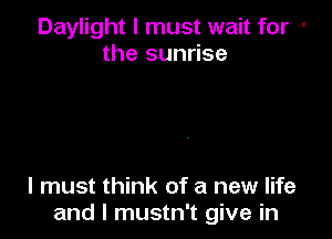 Daylight I must wait for --
the sunrise

I must think of a new life
and I mustn't give in