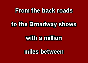 From the back roads

to the Broadway shows

with a million

miles between