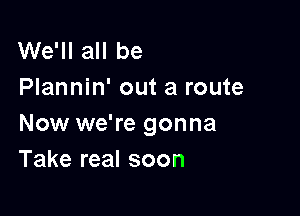 We'll all be
Plannin' out a route

Now we're gonna
Take real soon