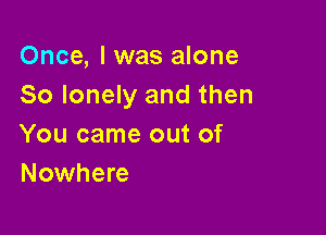 Once, I was alone
So lonely and then

You came out of
Nowhere