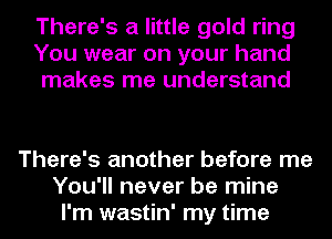 There's a little gold ring
You wear on your hand
makes me understand

There's another before me
You'll never be mine
I'm wastin' my time