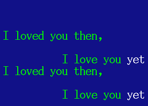 I loved you then,

I love you yet
I loved you then,

I love you yet