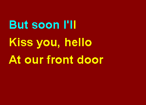 But soon I'll
Kiss you, hello

At our front door