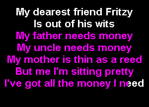 My dearest friend Fritzy
ls out of his wits
My father needs money
My uncle needs money
My mother is thin as a reed
But me I'm sitting pretty
I've got all the money I need