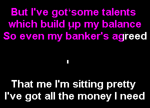 But I've gothsome talents
which build pp my balance
So even my banker's agreed

That me I'm sitting pretty
I've got all the money I need