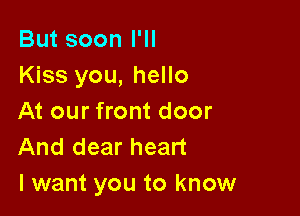 But soon I'll
Kiss you, hello

At our front door
And dear heart
I want you to know