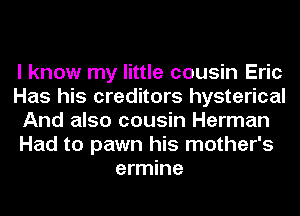 I know my little cousin Eric
Has his creditors hysterical
And also cousin Herman
Had to pawn his mother's
ermine
