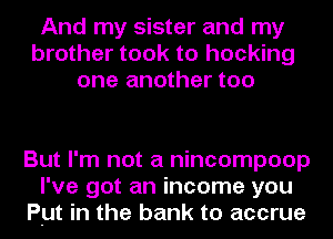 And my sister and my
brother took to hocking
one another too

But I'm not a nincompoop
I've got an income you
But in the bank to accrue