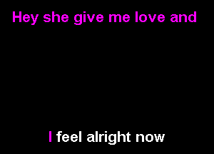 Hey she give me love and

I feel alright now