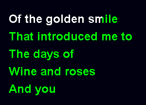 Of the golden smile
That introduced me to

The days of
Wine and roses
And you