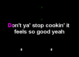 Don't ya' stop cookin' it

feels so good yeah