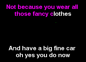 Not because you wear all
those fancy clothes

And have a big fine car
oh yes you do now