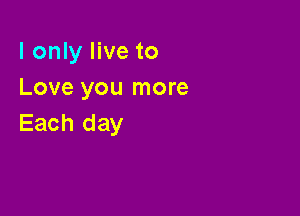 I only live to
Love you more

Each day