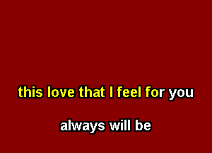 this love that I feel for you

always will be