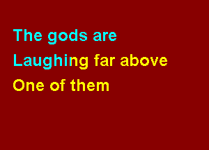The gods are
Laughing far above

One of them