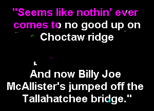 Seems like nothin' ever
comes-to no good upuon
 ' Choctawridge

And now Billy Joe
McAllister's jumped off the
Tallahatchee bridge.