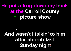 He put a frog down my back
at the Carroll County
 ' picture show

I.

And wasn't I talkin'--to him
after church last
Sunday night'