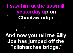 I saw him at the sawmill
yesterday up on ..
' Choctaw ridge,

I I

I.

And now you tell me Billy
Joe has jumped off the
Tallahatchee bridge.