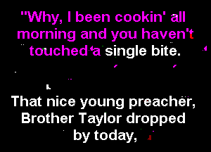 Why, I been cookin' all
morning and you haven't
 touched-a'single bite. 1

I.

That nice young preacher,
Brother Taylor dropped
' by today,' .'