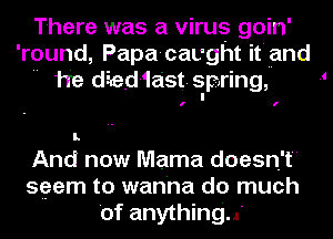 There was a virus goin'
'round, Papa-cavght it'uand
 he died-1ast. spring, 1

I.

And now Mama doesn't
seem to wanna do much
'of anything..'