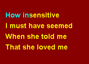 How insensitive
I must have seemed

When she told me
That she loved me