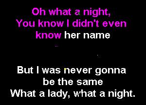 Oh what a night,
You know I didn't even
know her name

But I was never gonna
be the same
What a lady, what a night.