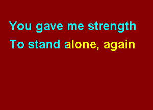 You gave me strength
To stand alone, again