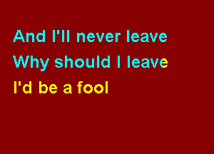 And I'll never leave
Why should I leave

I'd be a fool