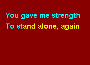 You gave me strength
To stand alone, again