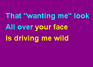 That wanting me look
All over your face

Is driving me wild